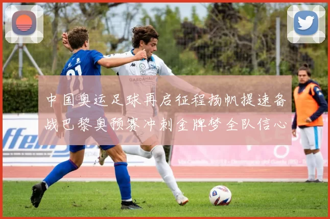 中国奥运足球再启征程扬帆提速备战巴黎奥预赛冲刺金牌梦全队信心