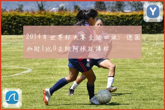 2014年世界杯决赛全场回放：德国加时1比0击败阿根廷捧杯