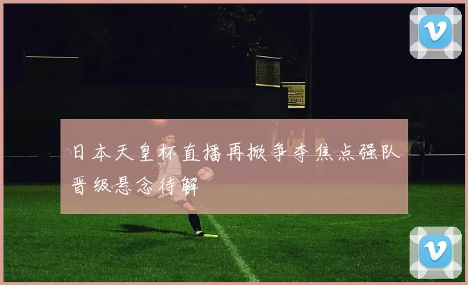 日本天皇杯直播再掀争夺焦点强队晋级悬念待解