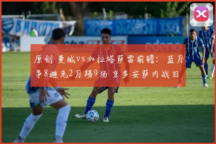 原创 曼城vs加拉塔萨雷前瞻:蓝月争8避免2月踢9场 京多安萨内战旧主