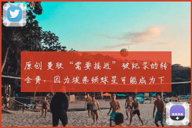 原创 曼联“需要接近”破纪录的转会费，因为埃弗顿球星可能成为下一个重磅引援。