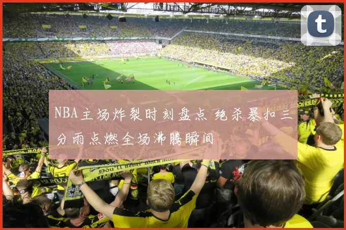 NBA主场炸裂时刻盘点 绝杀暴扣三分雨点燃全场沸腾瞬间