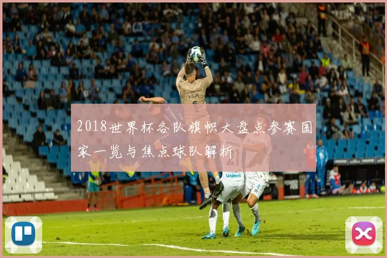 2018世界杯各队旗帜大盘点参赛国家一览与焦点球队解析