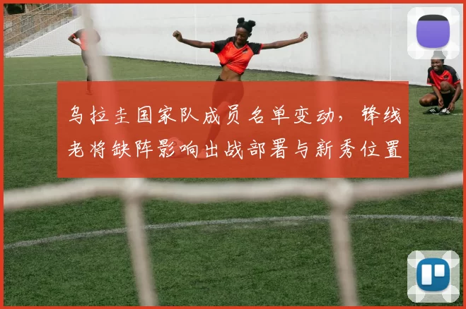 乌拉圭国家队成员名单变动，锋线老将缺阵影响出战部署与新秀位置竞争