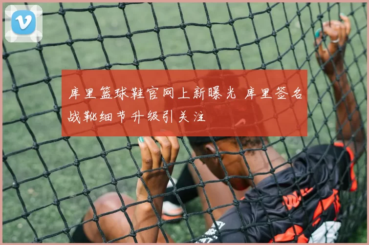 库里篮球鞋官网上新曝光 库里签名战靴细节升级引关注