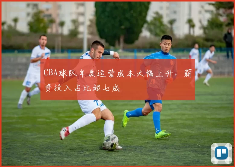 CBA球队年度运营成本大幅上升，薪资投入占比超七成