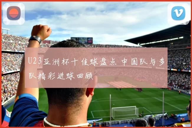 U23亚洲杯十佳球盘点 中国队与多队精彩进球回顾