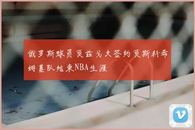 俄罗斯球员莫兹戈夫签约莫斯科希姆基队结束NBA生涯