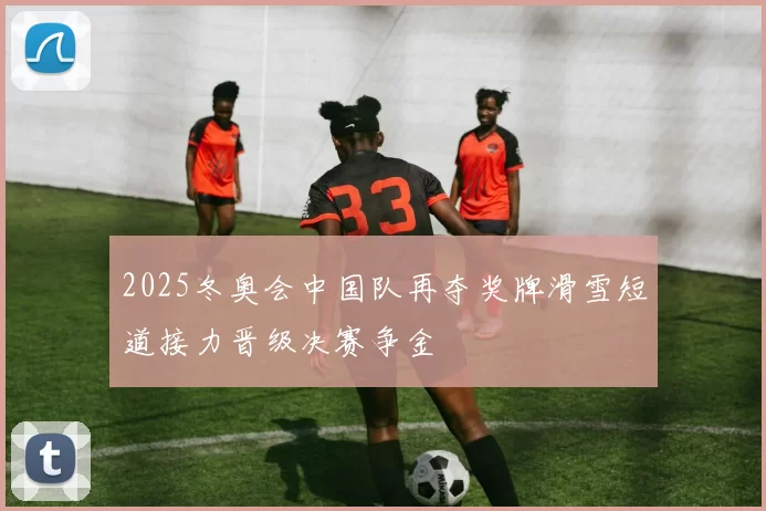 2025冬奥会中国队再夺奖牌滑雪短道接力晋级决赛争金