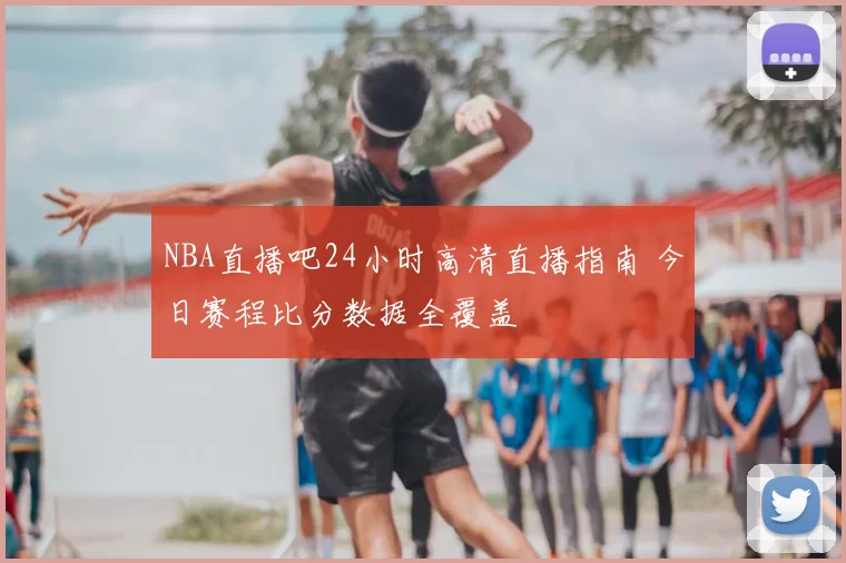 NBA直播吧24小时高清直播指南 今日赛程比分数据全覆盖