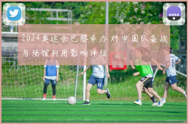 2024奥运会巴黎举办 对中国队备战与场馆利用影响评估