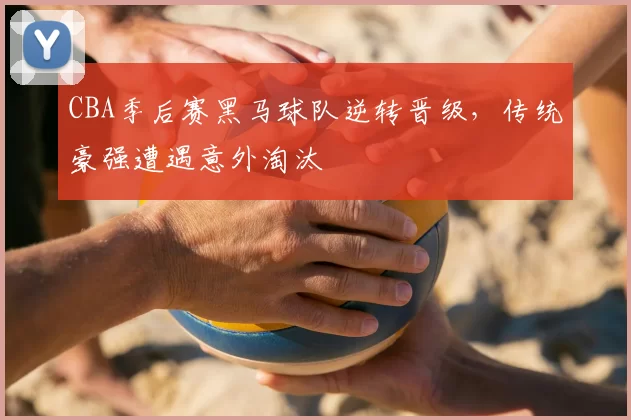 CBA季后赛黑马球队逆转晋级，传统豪强遭遇意外淘汰