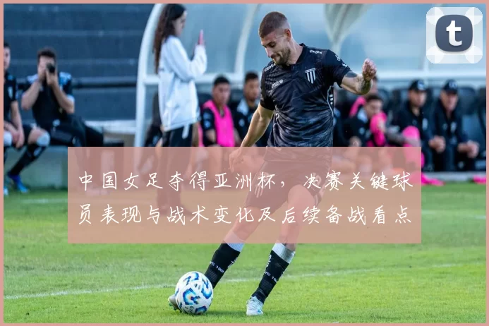 中国女足夺得亚洲杯，决赛关键球员表现与战术变化及后续备战看点