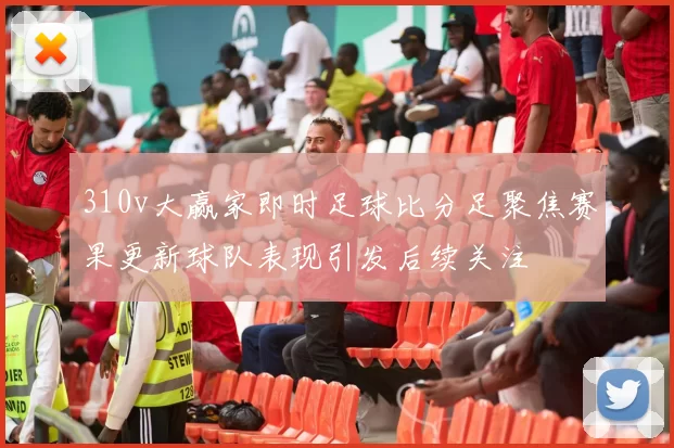 310v大赢家即时足球比分足聚焦赛果更新球队表现引发后续关注