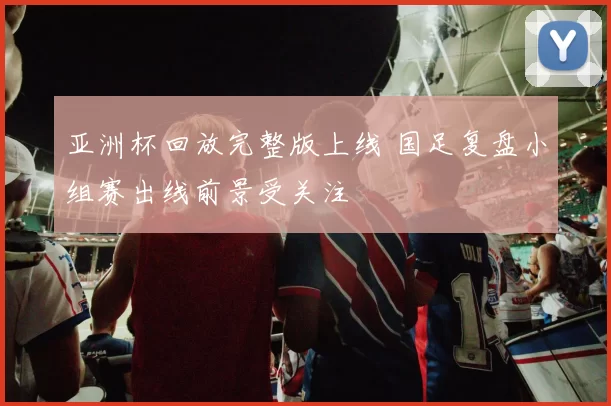 亚洲杯回放完整版上线 国足复盘小组赛出线前景受关注