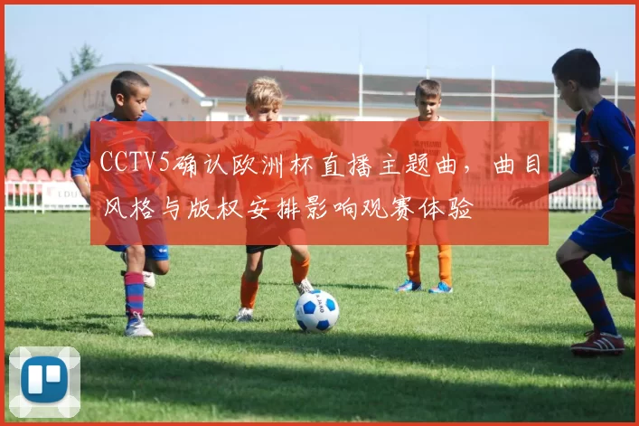 CCTV5确认欧洲杯直播主题曲,曲目风格与版权安排影响观赛体验