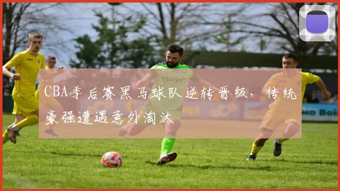 CBA季后赛黑马球队逆转晋级，传统豪强遭遇意外淘汰