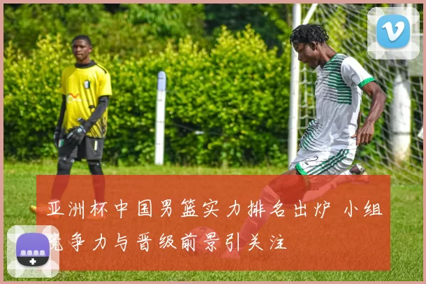 亚洲杯中国男篮实力排名出炉 小组竞争力与晋级前景引关注