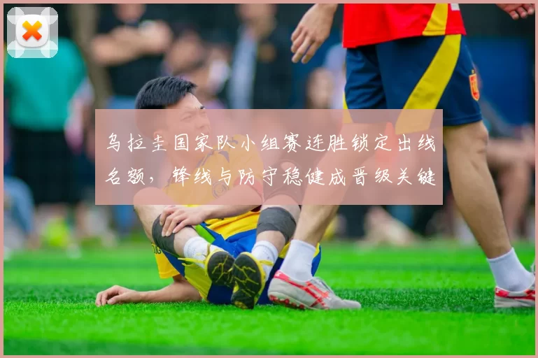 乌拉圭国家队小组赛连胜锁定出线名额，锋线与防守稳健成晋级关键