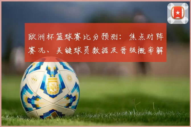 欧洲杯篮球赛比分预测:焦点对阵赛况、关键球员数据及晋级概率解读