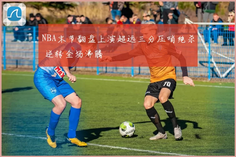 NBA末节翻盘上演超远三分压哨绝杀 逆转全场沸腾