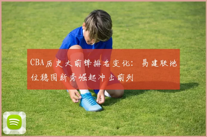 CBA历史大前锋排名变化：易建联地位稳固新秀崛起冲击前列