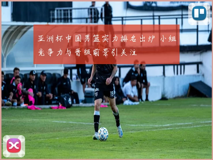 亚洲杯中国男篮实力排名出炉 小组竞争力与晋级前景引关注