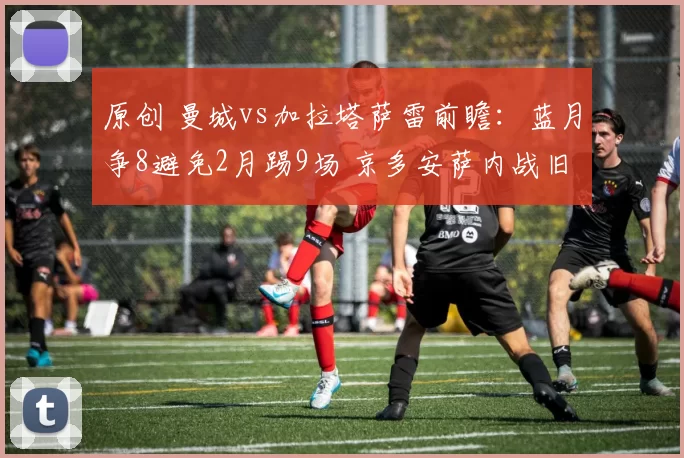 原创 曼城vs加拉塔萨雷前瞻：蓝月争8避免2月踢9场 京多安萨内战旧主