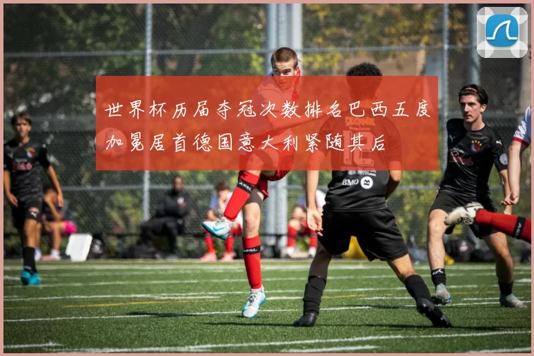 世界杯历届夺冠次数排名巴西五度加冕居首德国意大利紧随其后