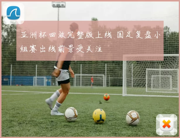 亚洲杯回放完整版上线 国足复盘小组赛出线前景受关注