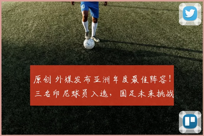 原创 外媒发布亚洲年度最佳阵容！三名印尼球员入选，国足未来挑战更大