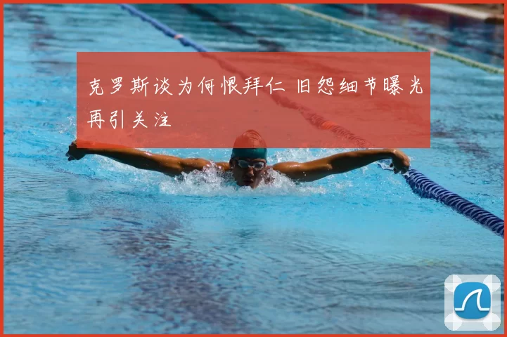 克罗斯谈为何恨拜仁 旧怨细节曝光再引关注