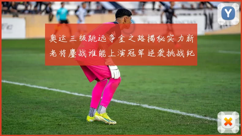 奥运三级跳远争金之路揭秘实力新老将鏖战谁能上演冠军逆袭挑战纪录