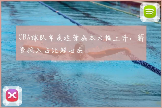 CBA球队年度运营成本大幅上升，薪资投入占比超七成