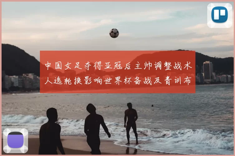 中国女足夺得亚冠后主帅调整战术人选轮换影响世界杯备战及青训布局