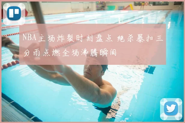 NBA主场炸裂时刻盘点 绝杀暴扣三分雨点燃全场沸腾瞬间