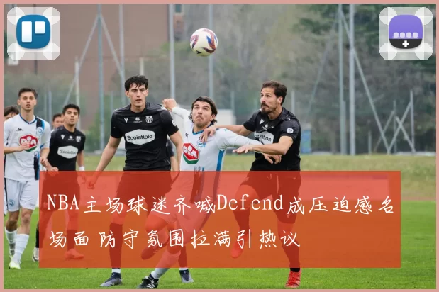 NBA主场球迷齐喊Defend成压迫感名场面 防守氛围拉满引热议