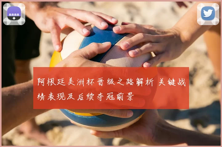 阿根廷美洲杯晋级之路解析 关键战绩表现及后续夺冠前景