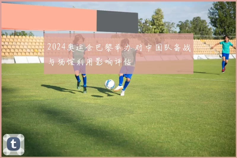 2024奥运会巴黎举办 对中国队备战与场馆利用影响评估