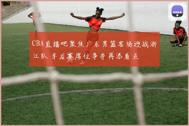 CBA直播吧聚焦广东男篮客场迎战浙江队 季后赛席位争夺再添看点