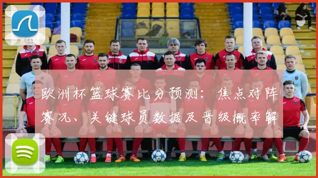 欧洲杯篮球赛比分预测:焦点对阵赛况、关键球员数据及晋级概率解读