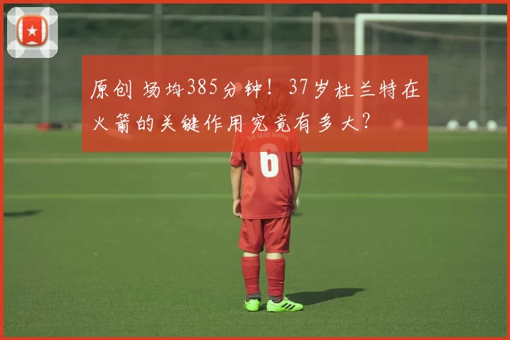 原创 场均385分钟！37岁杜兰特在火箭的关键作用究竟有多大？