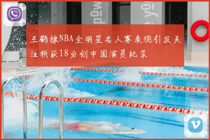 王鹤棣NBA全明星名人赛表现引发关注斩获18分创中国演员纪录