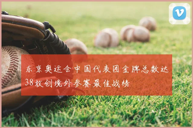 东京奥运会中国代表团金牌总数达38枚创境外参赛最佳战绩