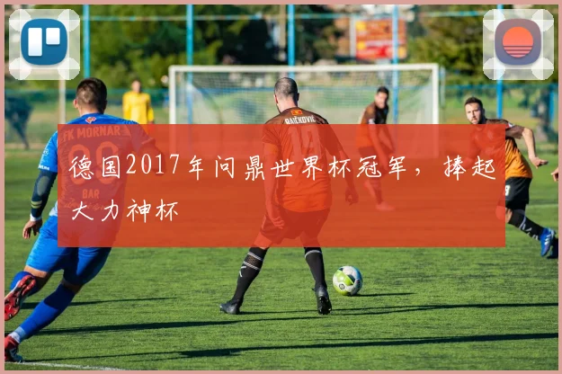 德国2017年问鼎世界杯冠军,捧起大力神杯