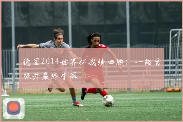 德国2014世界杯战绩回顾:一路晋级并最终夺冠