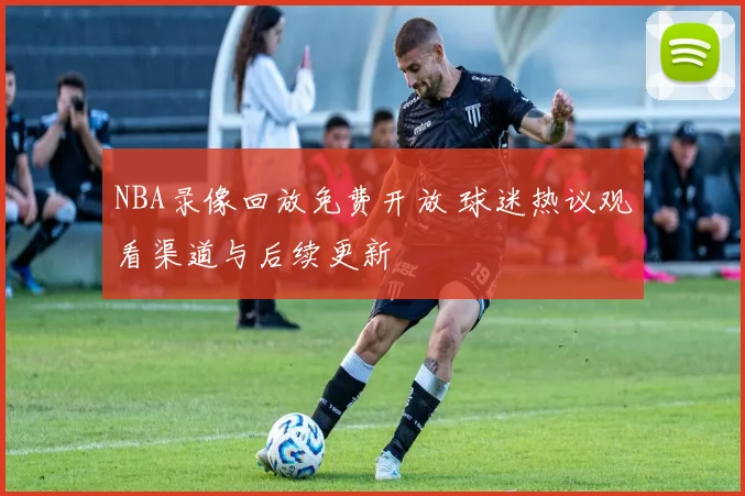 NBA录像回放免费开放 球迷热议观看渠道与后续更新