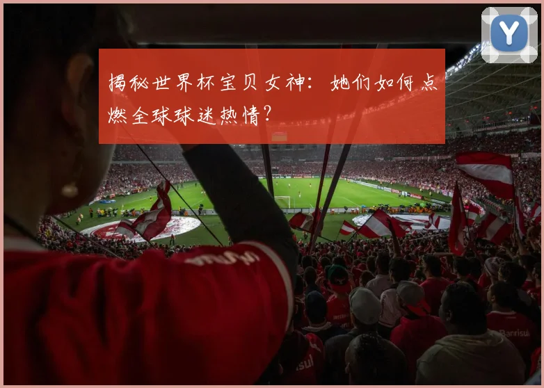 揭秘世界杯宝贝女神:她们如何点燃全球球迷热情?