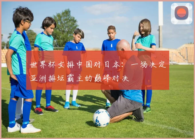 世界杯女排中国对日本：一场决定亚洲排坛霸主的巅峰对决