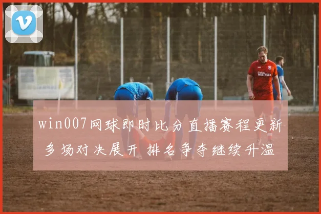 win007网球即时比分直播赛程更新 多场对决展开 排名争夺继续升温